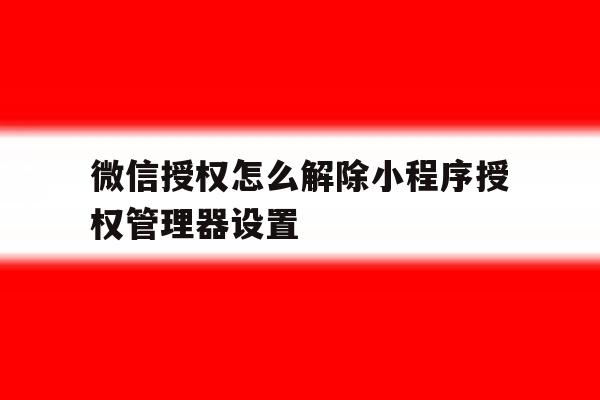 微信授权怎么解除小程序授权管理器设置 微信授权怎么解除小程序授权管理器设置