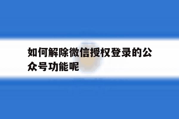 如何解除微信授权登录的公众号功能呢 如何解除微信授权登录的公众号功能呢