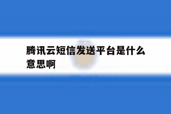 腾讯云短信发送平台是什么意思啊 腾讯云短信发送平台是什么意思啊