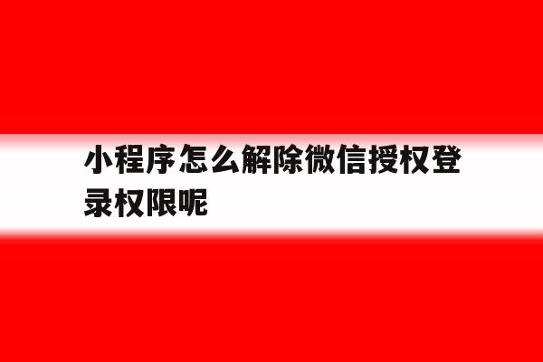 小程序怎么解除微信授权登录权限呢 小程序怎么解除微信授权登录权限呢