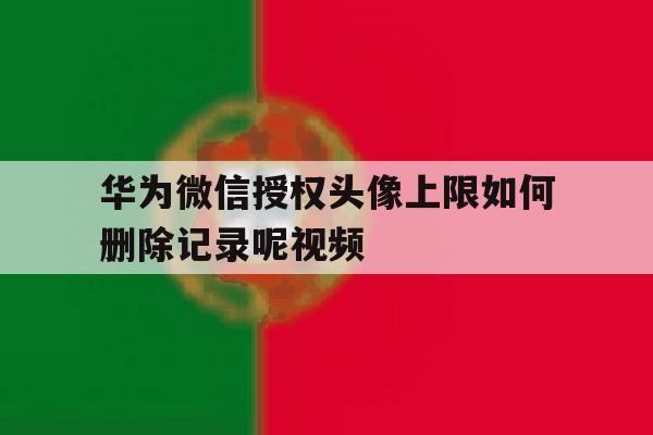 华为微信授权头像上限如何删除记录呢视频 华为微信授权头像上限如何删除记录呢视频