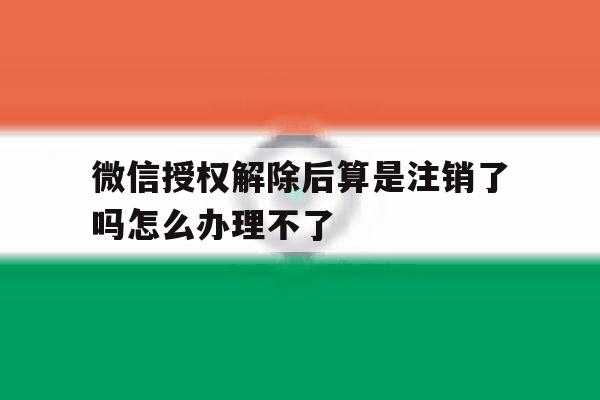 微信授权解除后算是注销了吗怎么办理不了 微信授权解除后算是注销了吗怎么办理不了