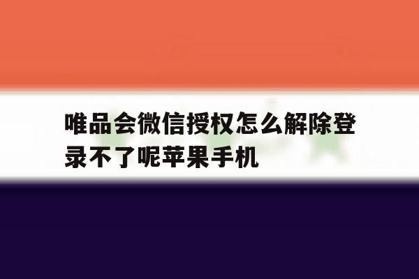 唯品会微信授权怎么解除登录不了呢苹果手机的简单介绍
