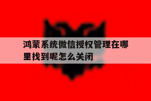 鸿蒙系统微信授权管理在哪里找到呢怎么关闭的简单介绍 鸿蒙系统微信授权管理在哪里找到呢怎么关闭的简单介绍