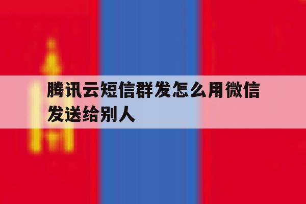 腾讯云短信群发怎么用微信发送给别人 腾讯云短信群发怎么用微信发送给别人