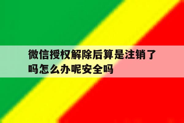 关于微信授权解除后算是注销了吗怎么办呢安全吗的信息 关于微信授权解除后算是注销了吗怎么办呢安全吗的信息