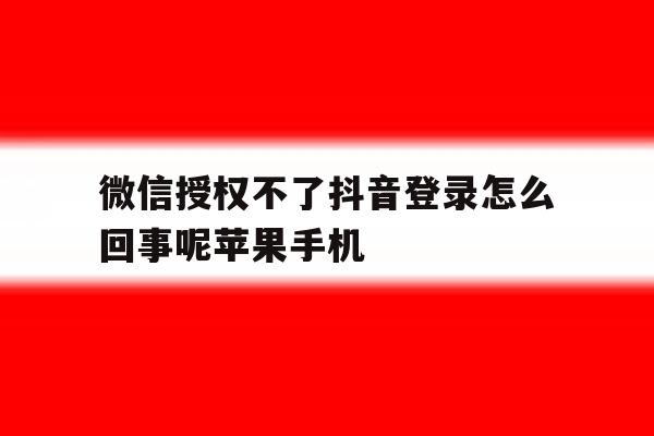 微信授权不了抖音登录怎么回事呢苹果手机的简单介绍 微信授权不了抖音登录怎么回事呢苹果手机的简单介绍