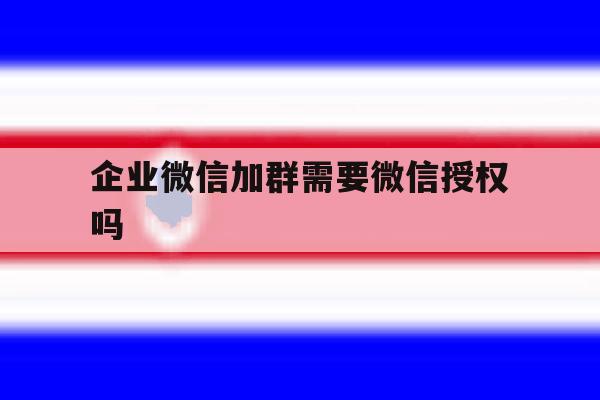 企业微信加群需要微信授权吗 企业微信加群需要微信授权吗