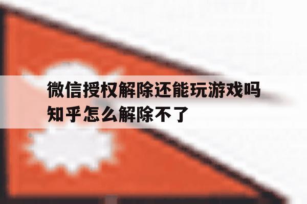 微信授权解除还能玩游戏吗知乎怎么解除不了 微信授权解除还能玩游戏吗知乎怎么解除不了