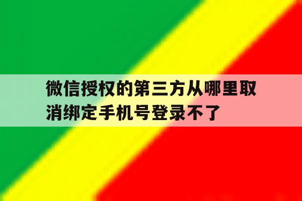 包含微信授权的第三方从哪里取消绑定手机号登录不了的词条 包含微信授权的第三方从哪里取消绑定手机号登录不了的词条