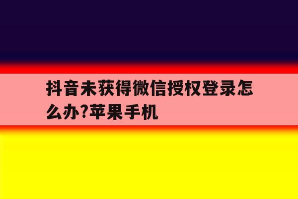 抖音未获得微信授权登录怎么办?苹果手机的简单介绍 抖音未获得微信授权登录怎么办?苹果手机的简单介绍