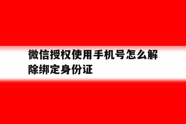 微信授权使用手机号怎么解除绑定身份证 微信授权使用手机号怎么解除绑定身份证