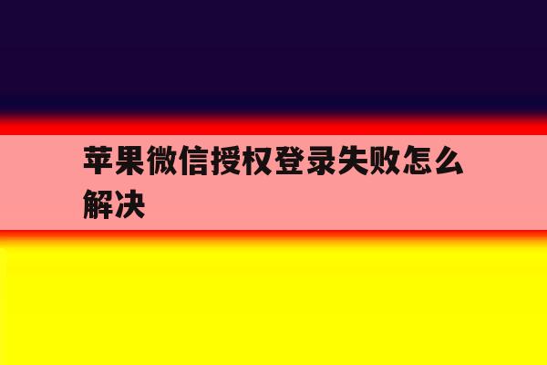 苹果微信授权登录失败怎么解决 苹果微信授权登录失败怎么解决