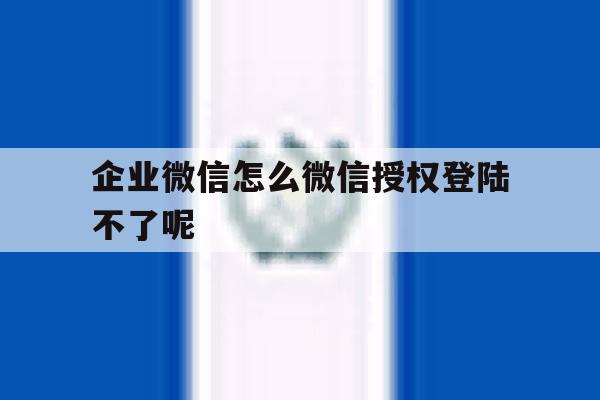 企业微信怎么微信授权登陆不了呢 企业微信怎么微信授权登陆不了呢