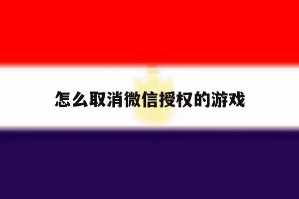 怎么取消微信授权的游戏 怎么取消微信授权的游戏