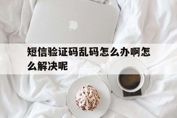 短信验证码乱码怎么办啊怎么解决呢 短信验证码乱码怎么办啊怎么解决呢