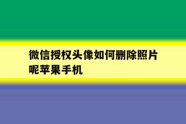 微信授权头像如何删除照片呢苹果手机的简单介绍 微信授权头像如何删除照片呢苹果手机的简单介绍