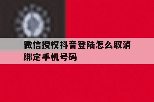包含微信授权抖音登陆怎么取消绑定手机号码的词条 包含微信授权抖音登陆怎么取消绑定手机号码的词条