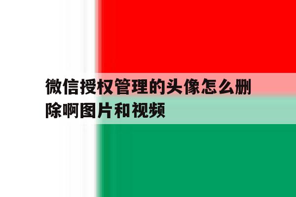 微信授权管理的头像怎么删除啊图片和视频 微信授权管理的头像怎么删除啊图片和视频