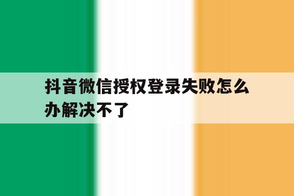 抖音微信授权登录失败怎么办解决不了 抖音微信授权登录失败怎么办解决不了