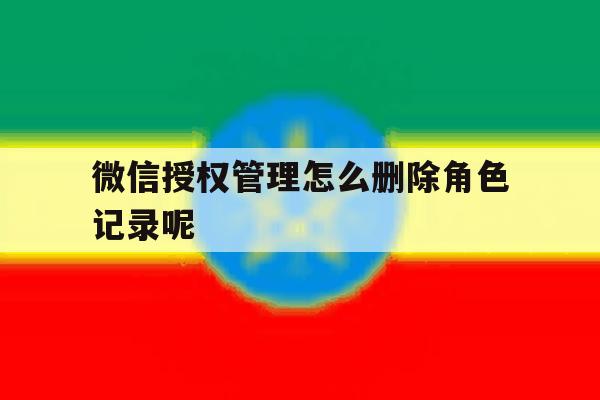 微信授权管理怎么删除角色记录呢 微信授权管理怎么删除角色记录呢