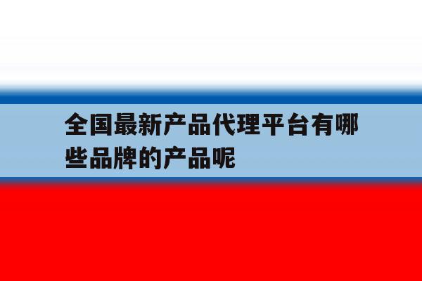 全国最新产品代理平台有哪些品牌的产品呢的简单介绍 全国最新产品代理平台有哪些品牌的产品呢的简单介绍