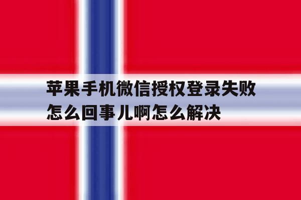 包含苹果手机微信授权登录失败怎么回事儿啊怎么解决的词条 包含苹果手机微信授权登录失败怎么回事儿啊怎么解决的词条