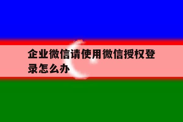 企业微信请使用微信授权登录怎么办 企业微信请使用微信授权登录怎么办