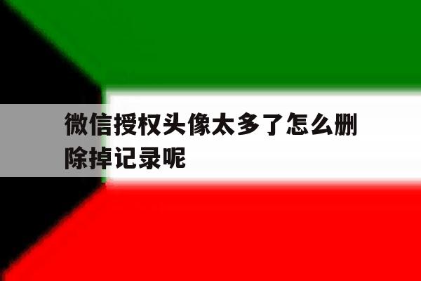 微信授权头像太多了怎么删除掉记录呢 微信授权头像太多了怎么删除掉记录呢