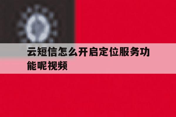 云短信怎么开启定位服务功能呢视频 云短信怎么开启定位服务功能呢视频