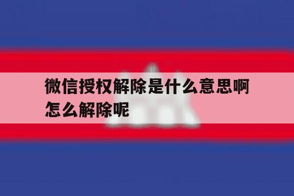 微信授权解除是什么意思啊怎么解除呢 微信授权解除是什么意思啊怎么解除呢