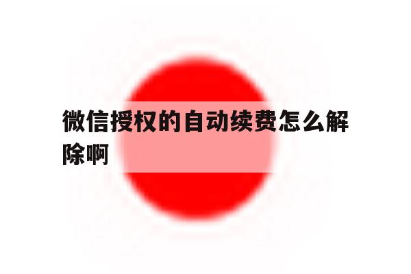 微信授权的自动续费怎么解除啊 微信授权的自动续费怎么解除啊