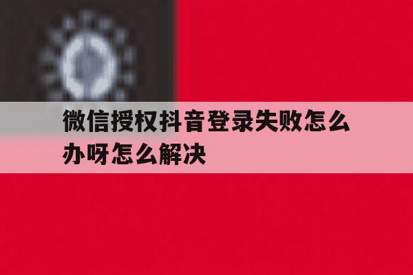微信授权抖音登录失败怎么办呀怎么解决 微信授权抖音登录失败怎么办呀怎么解决