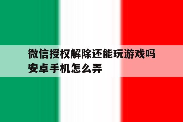 微信授权解除还能玩游戏吗安卓手机怎么弄 微信授权解除还能玩游戏吗安卓手机怎么弄