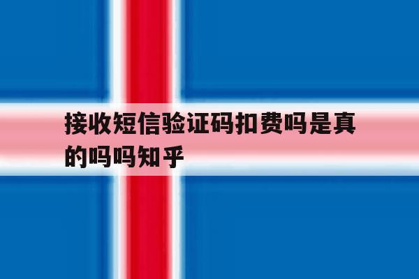 接收短信验证码扣费吗是真的吗吗知乎 接收短信验证码扣费吗是真的吗吗知乎