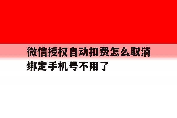 微信授权自动扣费怎么取消绑定手机号不用了的简单介绍 微信授权自动扣费怎么取消绑定手机号不用了的简单介绍