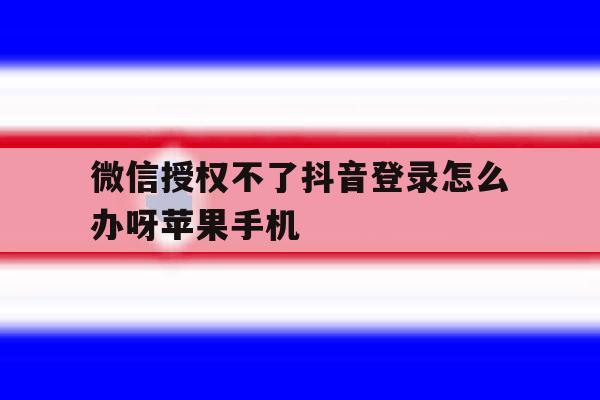 微信授权不了抖音登录怎么办呀苹果手机的简单介绍