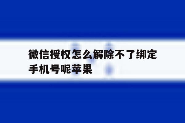 微信授权怎么解除不了绑定手机号呢苹果 微信授权怎么解除不了绑定手机号呢苹果