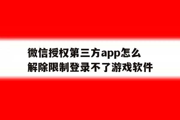 关于微信授权第三方app怎么解除限制登录不了游戏软件的信息