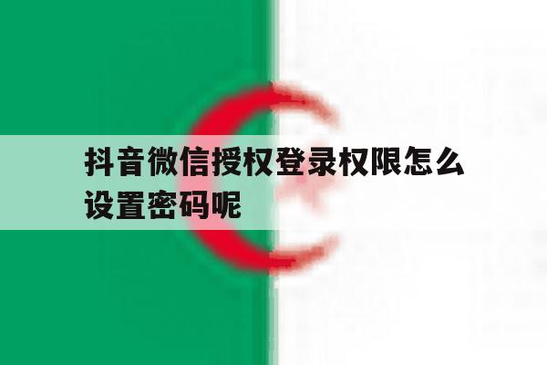 抖音微信授权登录权限怎么设置密码呢 抖音微信授权登录权限怎么设置密码呢