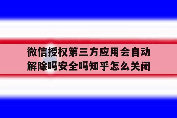 关于微信授权第三方应用会自动解除吗安全吗知乎怎么关闭的信息 关于微信授权第三方应用会自动解除吗安全吗知乎怎么关闭的信息