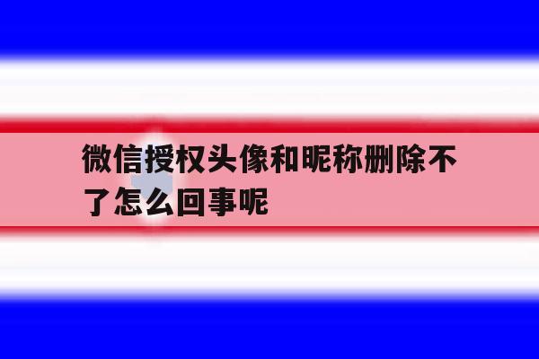 微信授权头像和昵称删除不了怎么回事呢 微信授权头像和昵称删除不了怎么回事呢