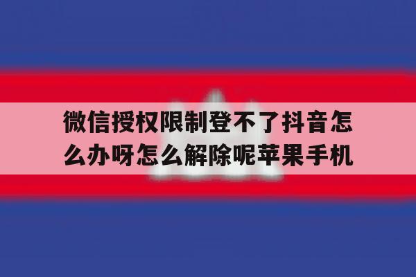 微信授权限制登不了抖音怎么办呀怎么解除呢苹果手机的简单介绍 微信授权限制登不了抖音怎么办呀怎么解除呢苹果手机的简单介绍