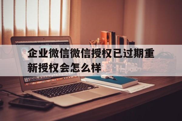 企业微信微信授权已过期重新授权会怎么样 企业微信微信授权已过期重新授权会怎么样