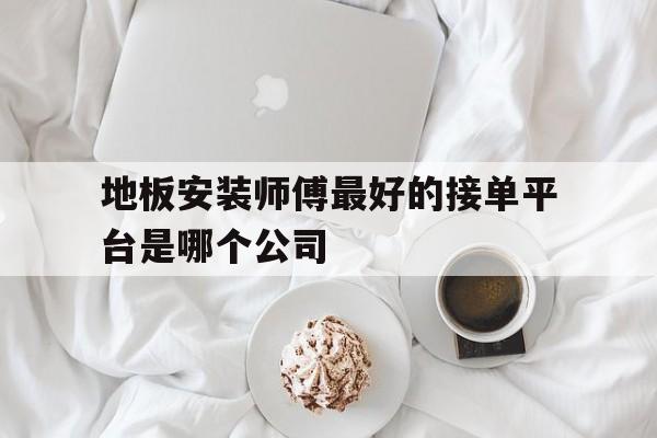 地板安装师傅最好的接单平台是哪个公司 地板安装师傅最好的接单平台是哪个公司