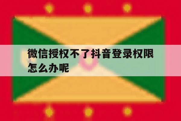 微信授权不了抖音登录权限怎么办呢 微信授权不了抖音登录权限怎么办呢