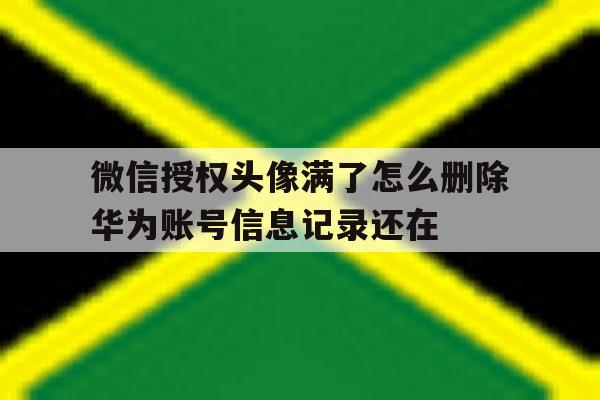 微信授权头像满了怎么删除华为账号信息记录还在的简单介绍 微信授权头像满了怎么删除华为账号信息记录还在的简单介绍