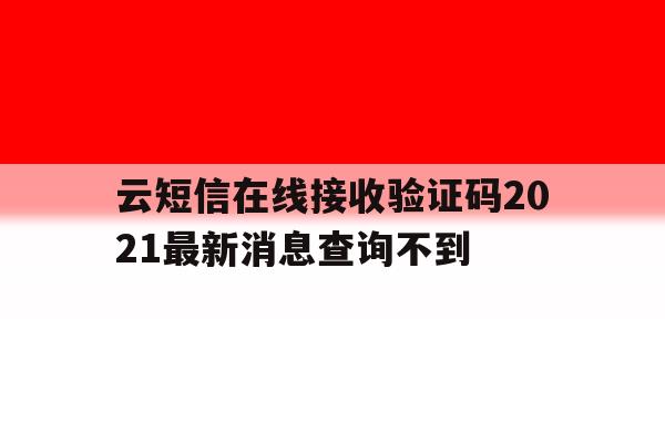 云短信在线接收验证码2021最新消息查询不到 云短信在线接收验证码2021最新消息查询不到