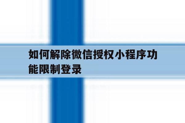 如何解除微信授权小程序功能限制登录的简单介绍 如何解除微信授权小程序功能限制登录的简单介绍