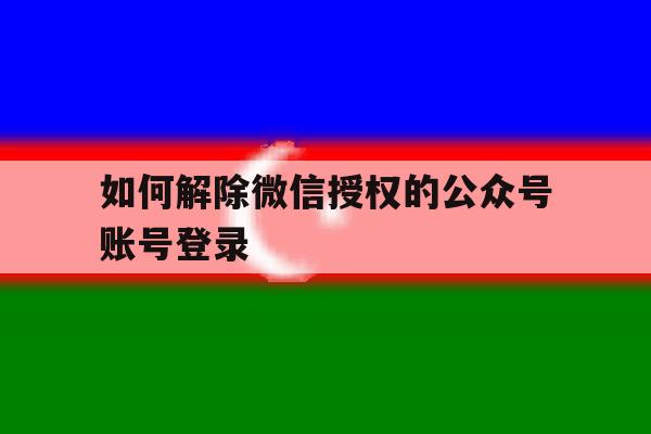 如何解除微信授权的公众号账号登录 如何解除微信授权的公众号账号登录